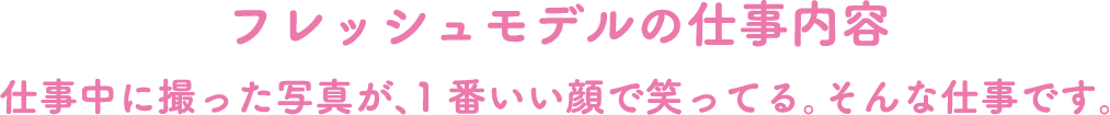 フレッシュモデルの仕事内容　仕事中に撮った写真が、１番良い顔で笑ってる、そんな仕事です。